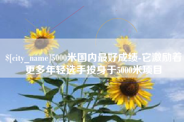 甘孜5000米国内最好成绩-它激励着更多年轻选手投身于5000米项目