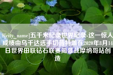 甘孜五千米纪录世界纪录-这一惊人成绩由乌干达选手切普特盖在2020年8月14日世界田联钻石联赛揭幕战摩纳哥站创造