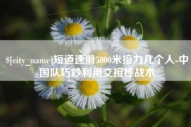 甘孜短道速滑5000米接力几个人-中国队巧妙利用交接棒战术
