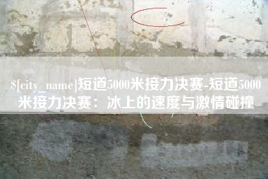 甘孜短道5000米接力决赛-短道5000米接力决赛：冰上的速度与激情碰撞