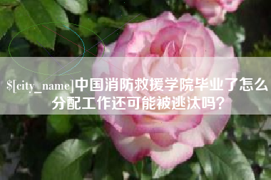 甘孜中国消防救援学院毕业了怎么分配工作还可能被逃汰吗？