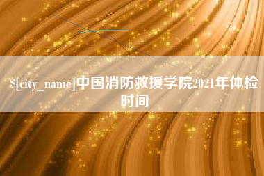 甘孜中国消防救援学院2021年体检时间