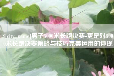 甘孜男子5000米长跑决赛-更是对5000米长跑决赛策略与技巧完美运用的体现