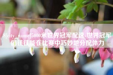甘孜5000米世界冠军配速-世界冠军们往往能在比赛中巧妙地分配体力