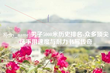 甘孜男子5000米历史排名-众多顶尖选手用速度与耐力书写传奇
