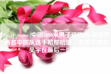 甘孜中国5000米男子运动员-而另外两名中国队选手哈那哈提·木哈买提和吴宇在最后一组出场